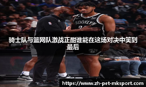 骑士队与篮网队激战正酣谁能在这场对决中笑到最后